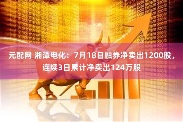 元配网 湘潭电化：7月18日融券净卖出1200股，连续3日累计净卖出124万股