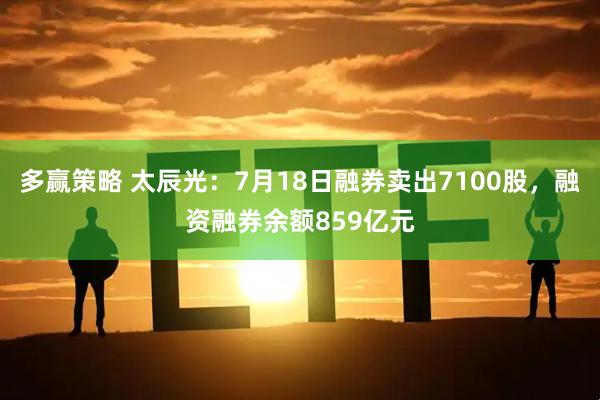 多赢策略 太辰光：7月18日融券卖出7100股，融资融券余额859亿元