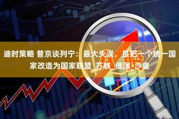 迪时策略 普京谈列宁：最大失误，是把一个统一国家改造为国家联盟_苏联_俄国_沙皇