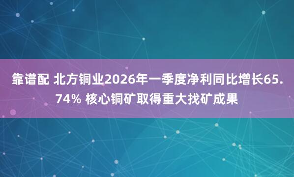 靠谱配 北方铜业2026年一季度净利同比增长65.74% 核心铜矿取得重大找矿成果