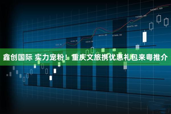 鑫创国际 实力宠粉！重庆文旅携优惠礼包来粤推介